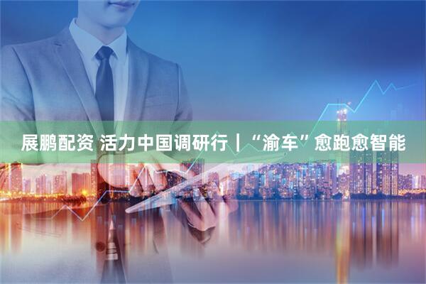 展鹏配资 活力中国调研行｜“渝车”愈跑愈智能