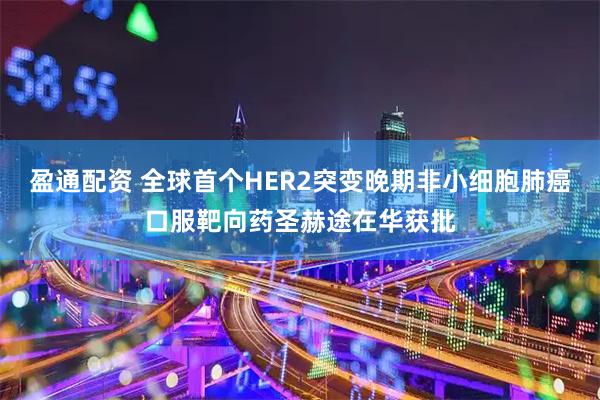 盈通配资 全球首个HER2突变晚期非小细胞肺癌口服靶向药圣赫途在华获批