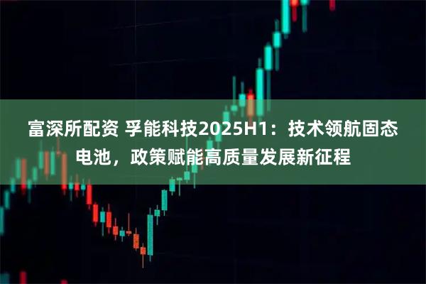 富深所配资 孚能科技2025H1：技术领航固态电池，政策赋能高质量发展新征程