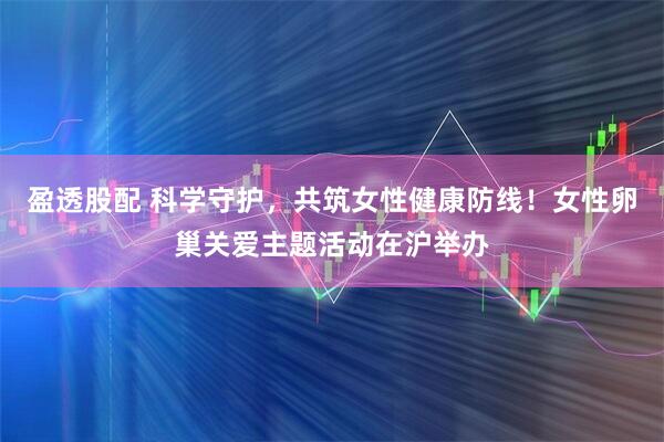 盈透股配 科学守护，共筑女性健康防线！女性卵巢关爱主题活动在沪举办