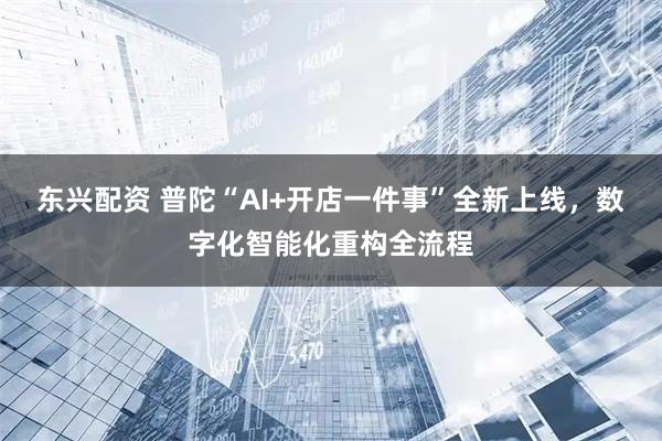 东兴配资 普陀“AI+开店一件事”全新上线，数字化智能化重构全流程