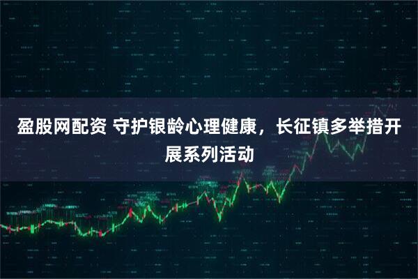 盈股网配资 守护银龄心理健康，长征镇多举措开展系列活动