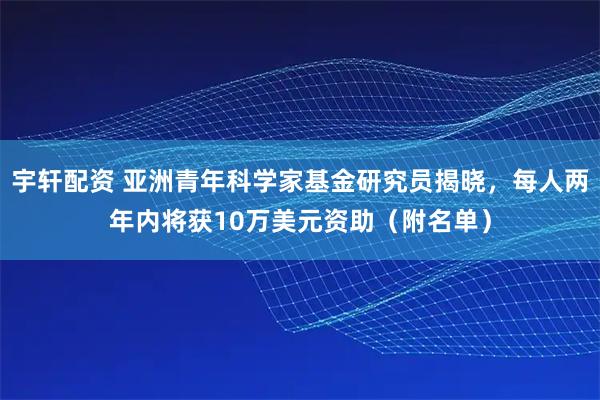 宇轩配资 亚洲青年科学家基金研究员揭晓，每人两年内将获10万美元资助（附名单）