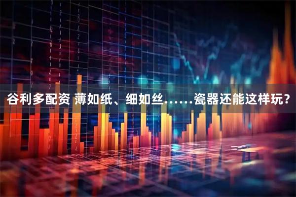 谷利多配资 薄如纸、细如丝……瓷器还能这样玩？