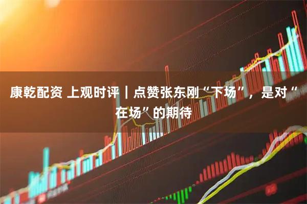 康乾配资 上观时评｜点赞张东刚“下场”，是对“在场”的期待
