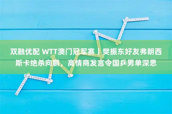 双融优配 WTT澳门冠军赛丨樊振东好友弗朗西斯卡绝杀向鹏，高情商发言令国乒男单深思