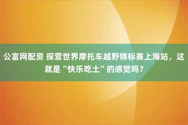 公富网配资 探营世界摩托车越野锦标赛上海站，这就是“快乐吃土”的感觉吗？