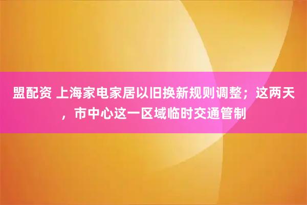 盟配资 上海家电家居以旧换新规则调整；这两天，市中心这一区域临时交通管制
