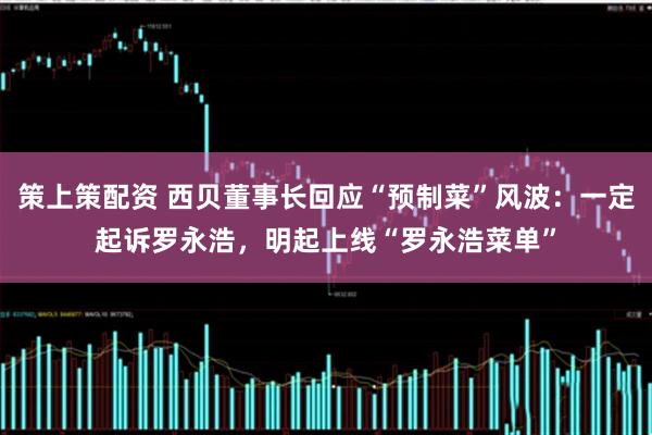 策上策配资 西贝董事长回应“预制菜”风波：一定起诉罗永浩，明起上线“罗永浩菜单”
