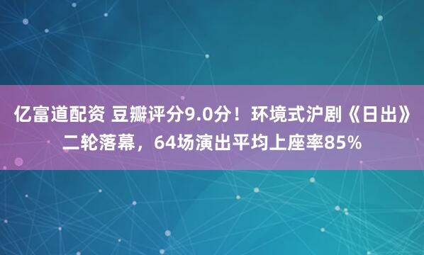 亿富道配资 豆瓣评分9.0分！环境式沪剧《日出》二轮落幕，64场演出平均上座率85%