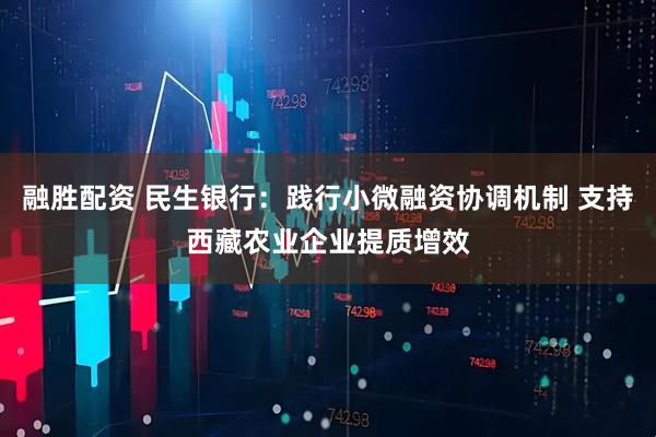 融胜配资 民生银行：践行小微融资协调机制 支持西藏农业企业提质增效