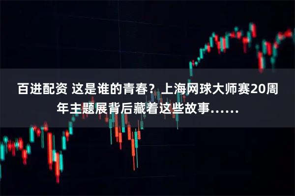 百进配资 这是谁的青春？上海网球大师赛20周年主题展背后藏着这些故事……