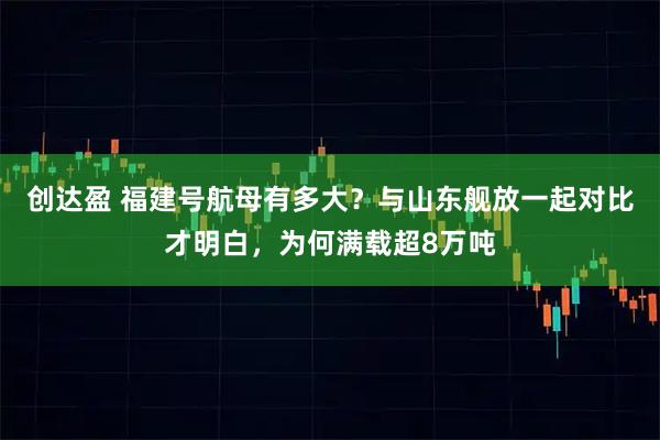 创达盈 福建号航母有多大？与山东舰放一起对比才明白，为何满载超8万吨