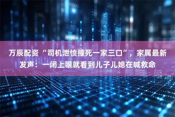 万辰配资 “司机泄愤撞死一家三口”，家属最新发声：一闭上眼就看到儿子儿媳在喊救命