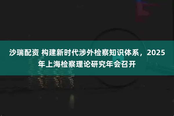 沙瑞配资 构建新时代涉外检察知识体系，2025年上海检察理论研究年会召开