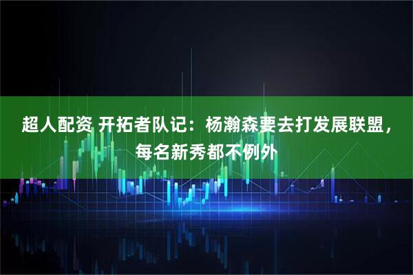 超人配资 开拓者队记：杨瀚森要去打发展联盟，每名新秀都不例外