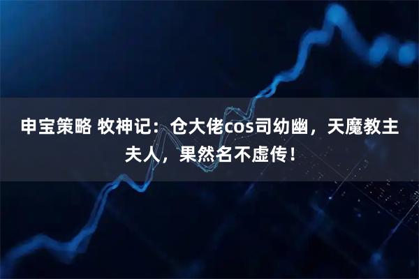 申宝策略 牧神记：仓大佬cos司幼幽，天魔教主夫人，果然名不虚传！