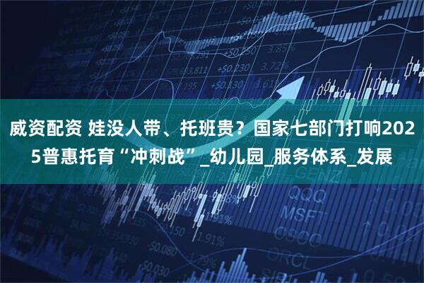 威资配资 娃没人带、托班贵？国家七部门打响2025普惠托育“冲刺战”_幼儿园_服务体系_发展