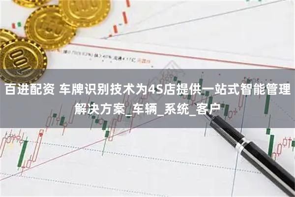 百进配资 车牌识别技术为4S店提供一站式智能管理解决方案_车辆_系统_客户