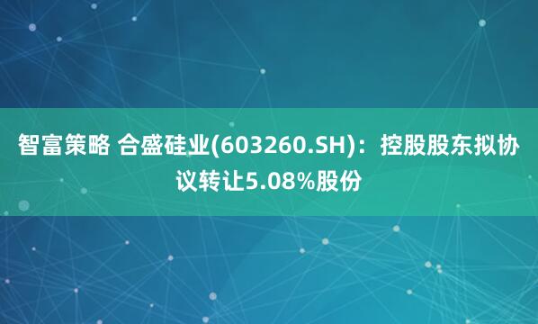 智富策略 合盛硅业(603260.SH)：控股股东拟协议转让5.08%股份