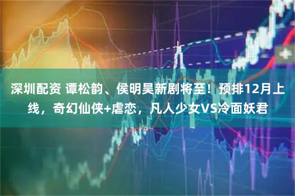 深圳配资 谭松韵、侯明昊新剧将至！预排12月上线，奇幻仙侠+虐恋，凡人少女VS冷面妖君