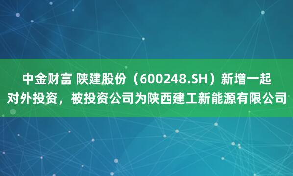 中金财富 陕建股份(600248.SH)新增一起对外投资,被投资公司为陕西建工新能源有限公司