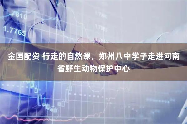 金国配资 行走的自然课，郑州八中学子走进河南省野生动物保护中心
