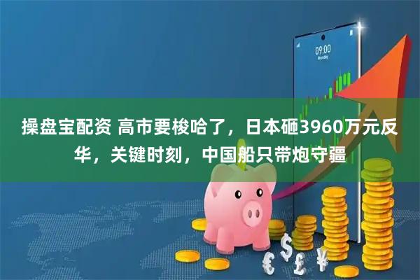 操盘宝配资 高市要梭哈了，日本砸3960万元反华，关键时刻，中国船只带炮守疆