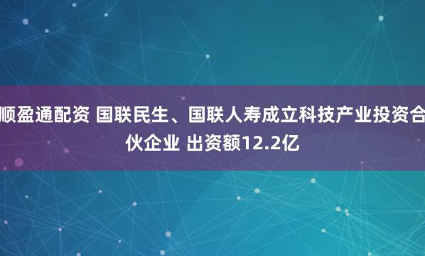顺盈通配资 国联民生、国联人寿成立科技产业投资合伙企业 出资额12.2亿