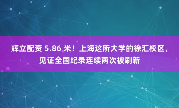 辉立配资 5.86 米！上海这所大学的徐汇校区，见证全国纪录连续两次被刷新