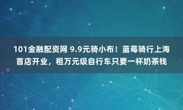 101金融配资网 9.9元骑小布！蓝莓骑行上海首店开业，租万元级自行车只要一杯奶茶钱